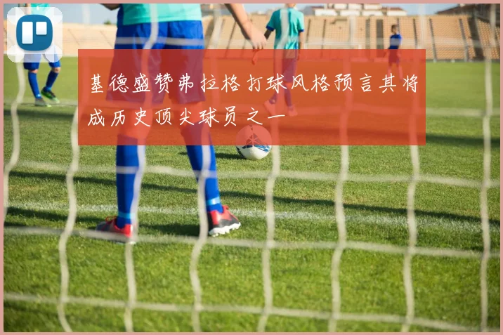 基德盛赞弗拉格打球风格预言其将成历史顶尖球员之一