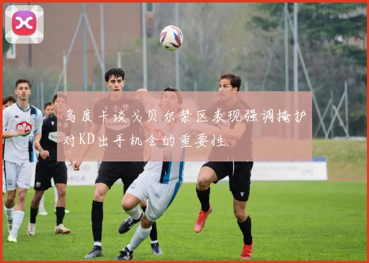 乌度卡谈戈贝尔禁区表现强调掩护对KD出手机会的重要性