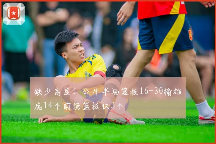 缺少高度！公牛半场篮板16-30输雄鹿14个前场篮板仅3个