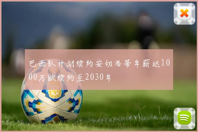 巴西队计划续约安切洛蒂年薪达1000万欧续约至2030年