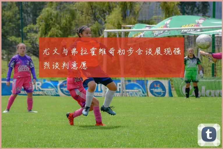 尤文与弗拉霍维奇初步会谈展现强烈谈判意愿