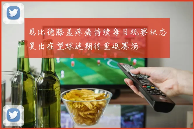 恩比德膝盖疼痛持续每日观察状态复出在望球迷期待重返赛场