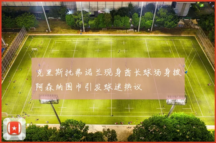 克里斯托弗诺兰现身酋长球场身披阿森纳围巾引发球迷热议