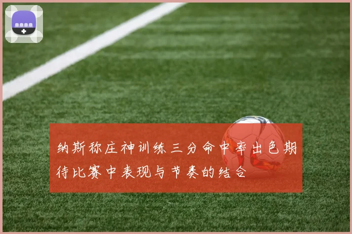 纳斯称庄神训练三分命中率出色期待比赛中表现与节奏的结合