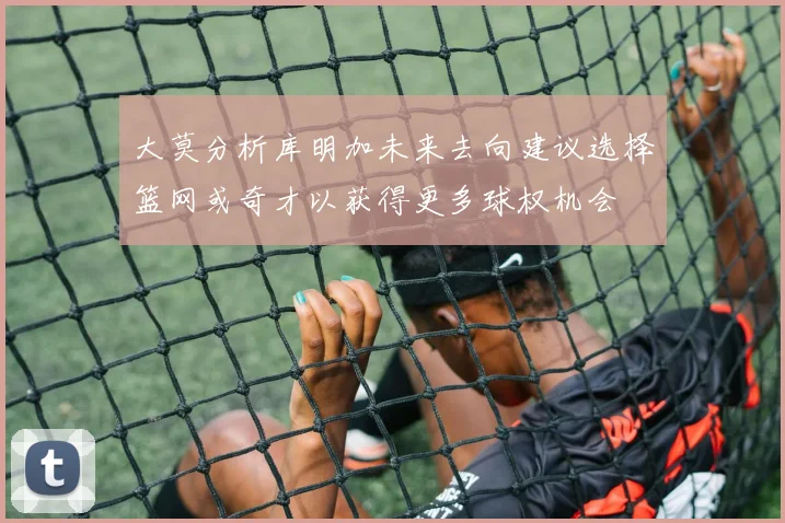 大莫分析库明加未来去向建议选择篮网或奇才以获得更多球权机会