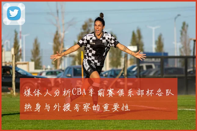 媒体人分析CBA季前赛俱乐部杯各队热身与外援考察的重要性