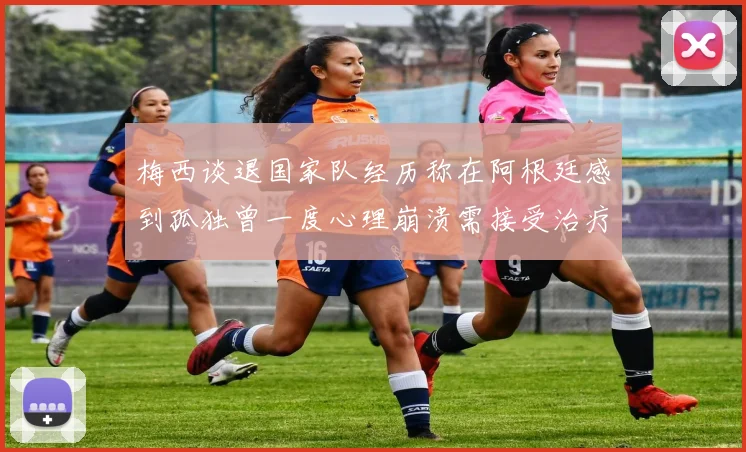 梅西谈退国家队经历称在阿根廷感到孤独曾一度心理崩溃需接受治疗