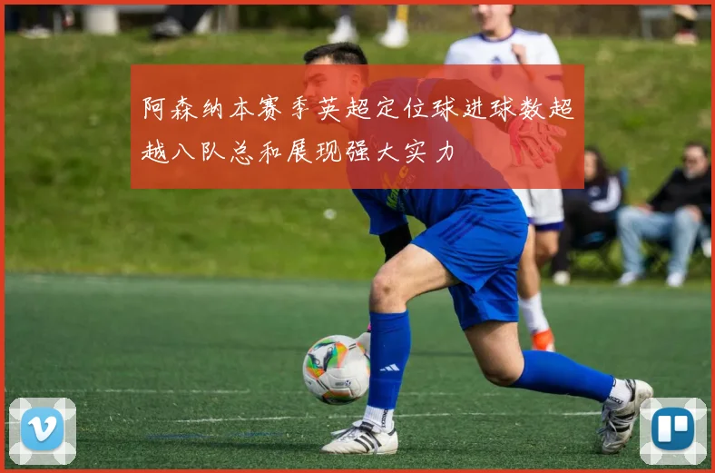 阿森纳本赛季英超定位球进球数超越八队总和展现强大实力