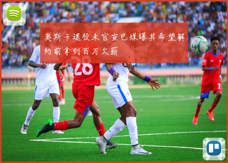 奥斯卡退役未官宣巴媒曝其希望解约前拿到百万欠薪