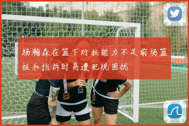 杨瀚森在篮下对抗能力不足前场篮板和挡拆时易遭犯规困扰