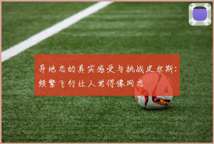 异地恋的真实感受与挑战皮尔斯：频繁飞行让人觉得像网恋