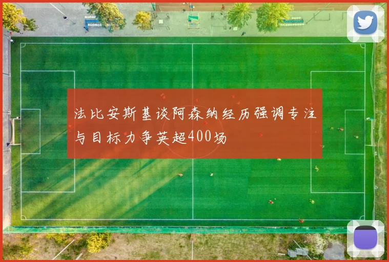 法比安斯基谈阿森纳经历强调专注与目标力争英超400场