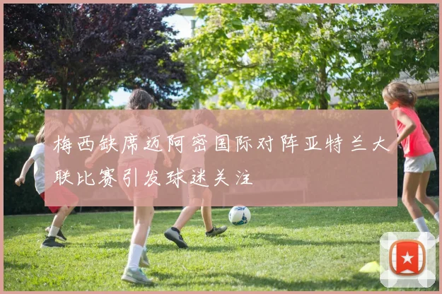梅西缺席迈阿密国际对阵亚特兰大联比赛引发球迷关注