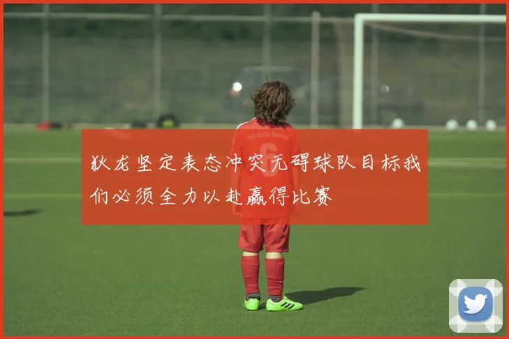 狄龙坚定表态冲突无碍球队目标我们必须全力以赴赢得比赛