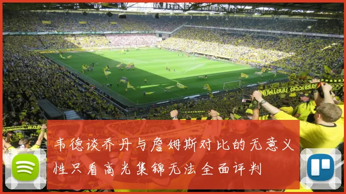 韦德谈乔丹与詹姆斯对比的无意义性只看高光集锦无法全面评判